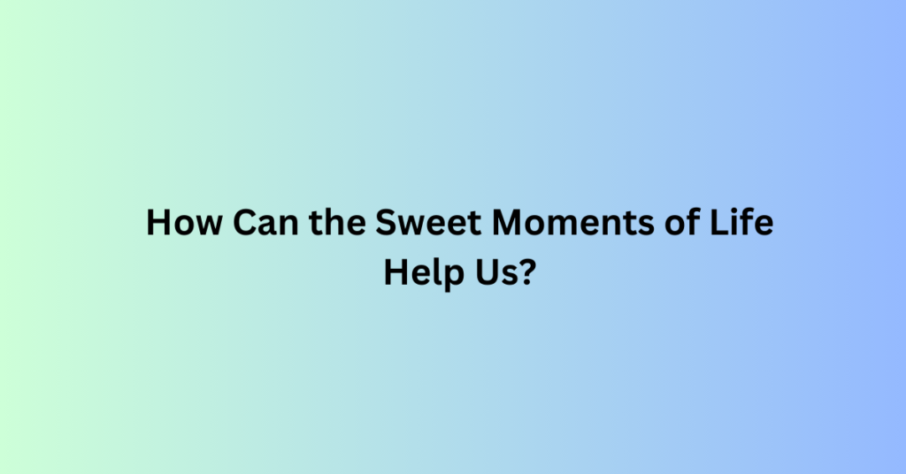 How Can the Sweet Moments of Life Help Us?