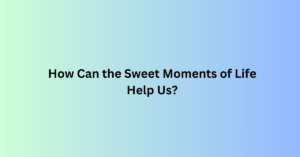 How Can the Sweet Moments of Life Help Us?