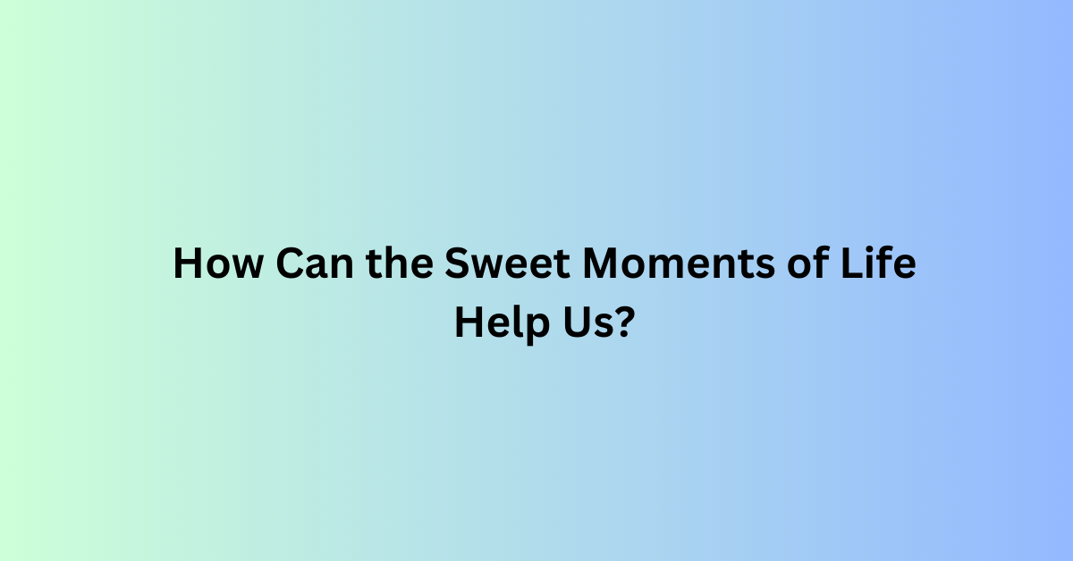 How Can the Sweet Moments of Life Help Us?